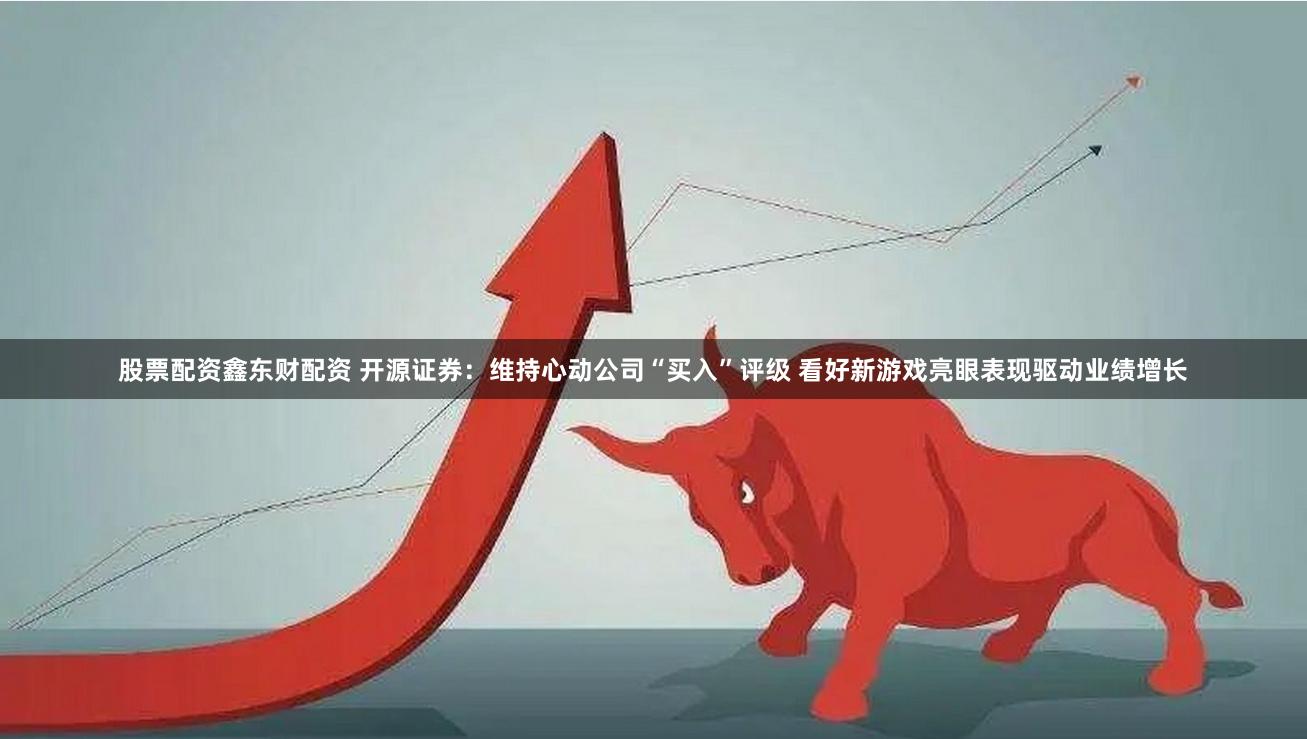 股票配资鑫东财配资 开源证券：维持心动公司“买入”评级 看好新游戏亮眼表现驱动业绩增长