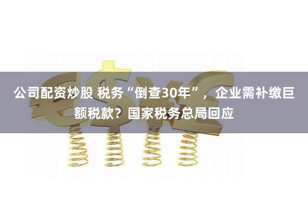 公司配资炒股 税务“倒查30年”，企业需补缴巨额税款？国家税务总局回应