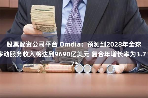 股票配资公司平台 Omdia：预测到2028年全球移动服务收入将达到9690亿美元 复合年增长率为3.7%