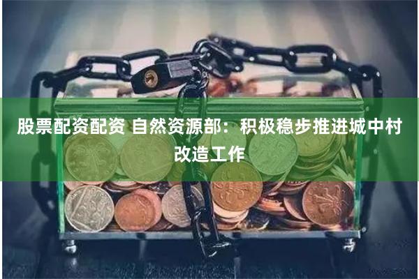 股票配资配资 自然资源部：积极稳步推进城中村改造工作