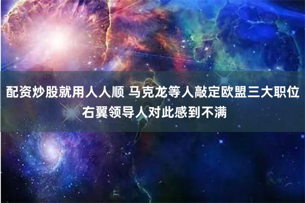 配资炒股就用人人顺 马克龙等人敲定欧盟三大职位 右翼领导人对此感到不满