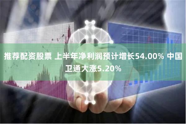 推荐配资股票 上半年净利润预计增长54.00% 中国卫通大涨5.20%