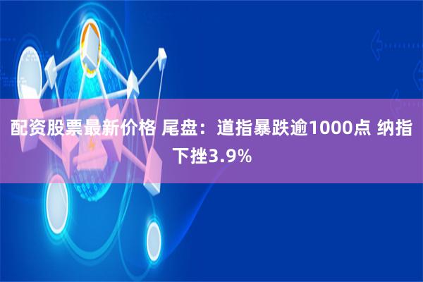 配资股票最新价格 尾盘：道指暴跌逾1000点 纳指下挫3.9%