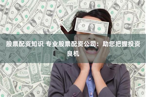 股票配资知识 专业股票配资公司：助您把握投资良机