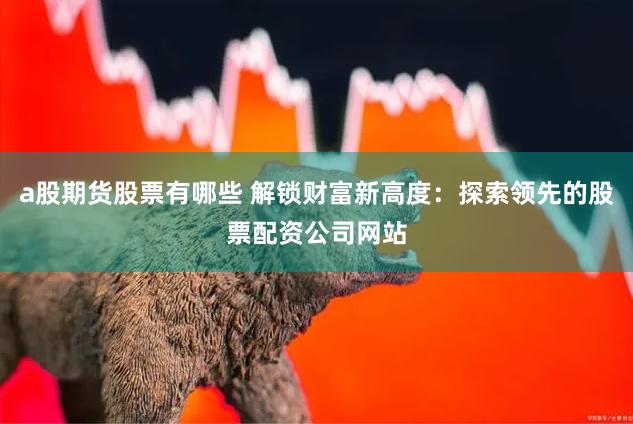 a股期货股票有哪些 解锁财富新高度：探索领先的股票配资公司网站