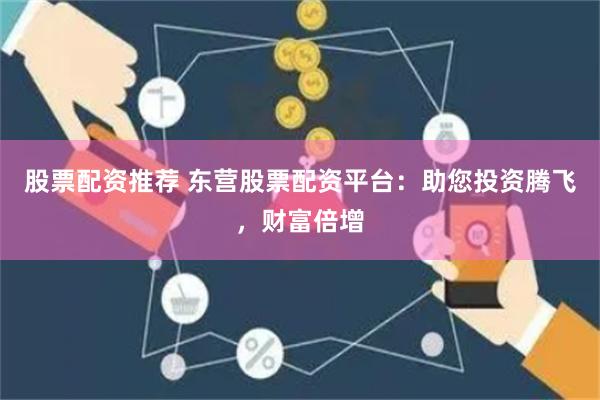 股票配资推荐 东营股票配资平台：助您投资腾飞，财富倍增