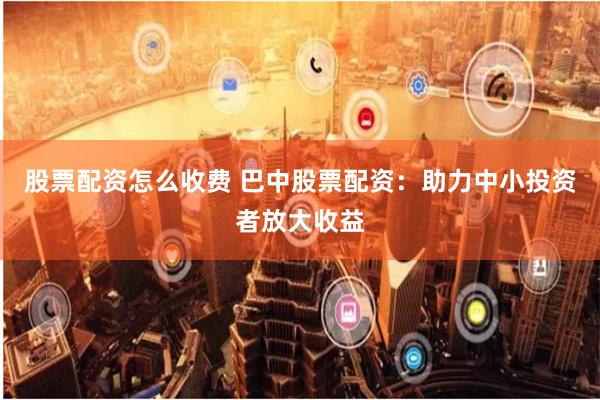 股票配资怎么收费 巴中股票配资：助力中小投资者放大收益