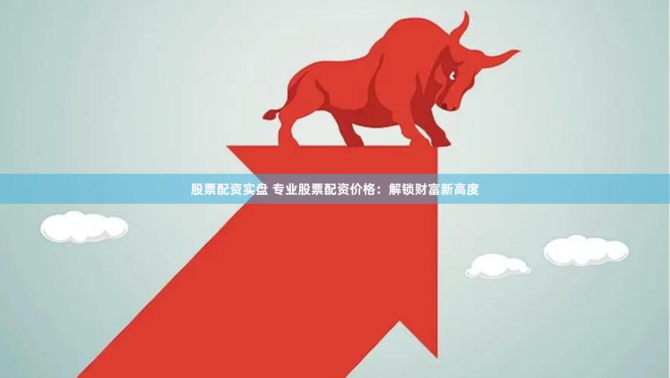 股票配资实盘 专业股票配资价格：解锁财富新高度