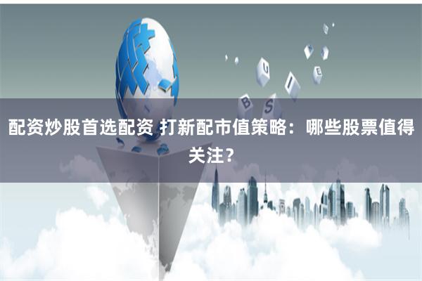 配资炒股首选配资 打新配市值策略：哪些股票值得关注？