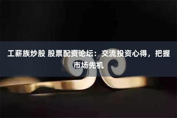 工薪族炒股 股票配资论坛：交流投资心得，把握市场先机