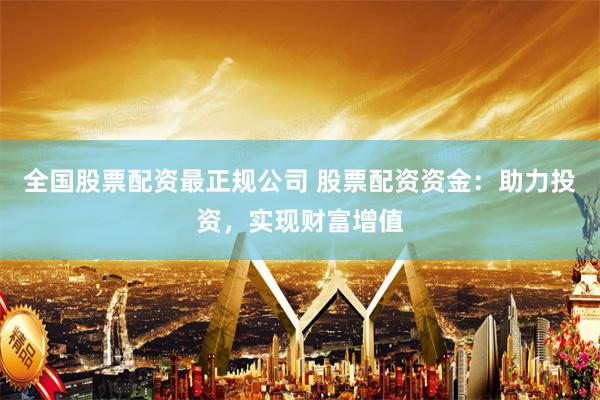 全国股票配资最正规公司 股票配资资金：助力投资，实现财富增值
