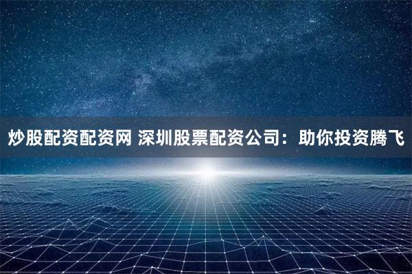 炒股配资配资网 深圳股票配资公司：助你投资腾飞