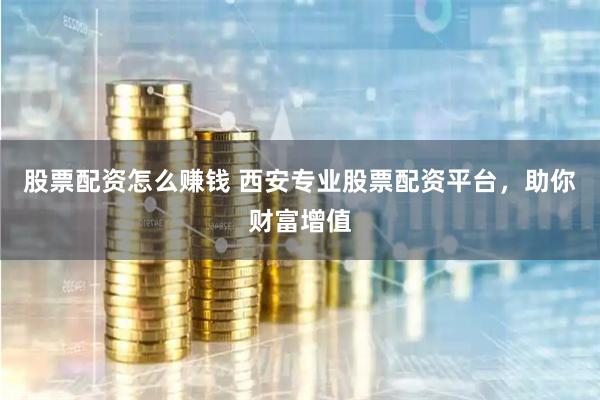 股票配资怎么赚钱 西安专业股票配资平台，助你财富增值