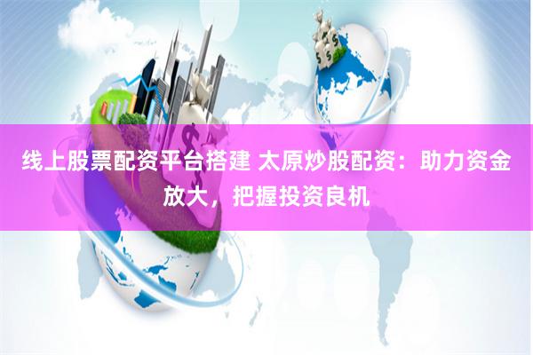 线上股票配资平台搭建 太原炒股配资：助力资金放大，把握投资良机