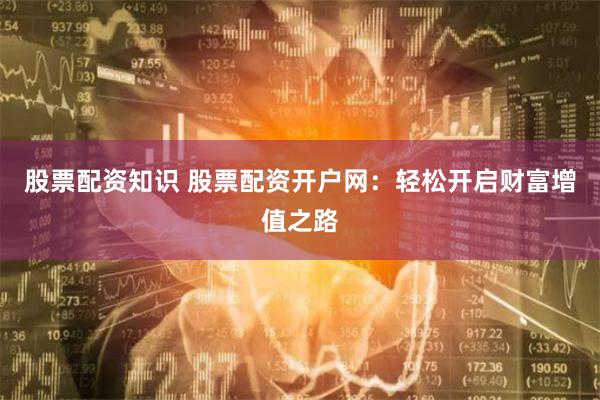 股票配资知识 股票配资开户网：轻松开启财富增值之路