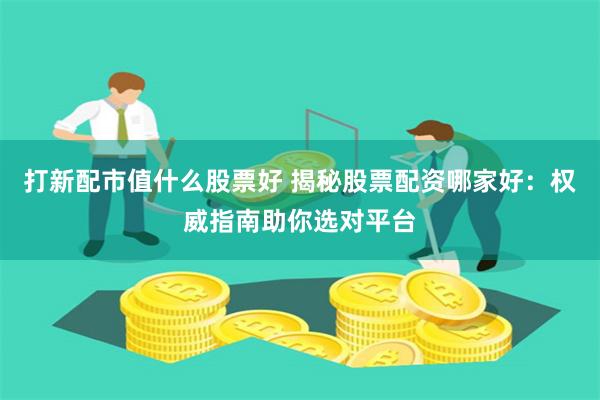 打新配市值什么股票好 揭秘股票配资哪家好：权威指南助你选对平台