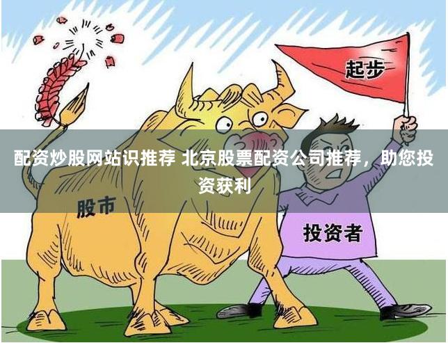 配资炒股网站识推荐 北京股票配资公司推荐，助您投资获利