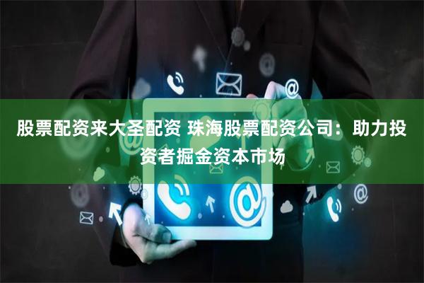 股票配资来大圣配资 珠海股票配资公司：助力投资者掘金资本市场