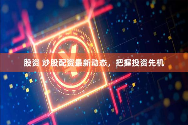 股资 炒股配资最新动态，把握投资先机