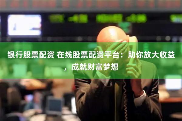 银行股票配资 在线股票配资平台：助你放大收益，成就财富梦想