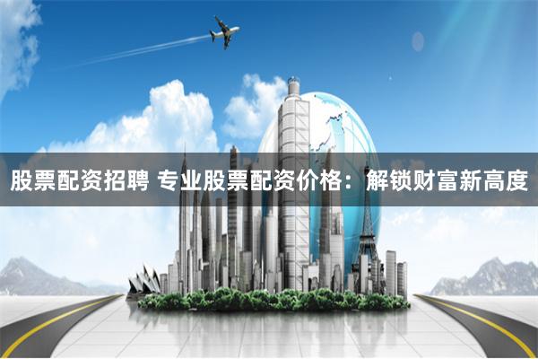 股票配资招聘 专业股票配资价格：解锁财富新高度