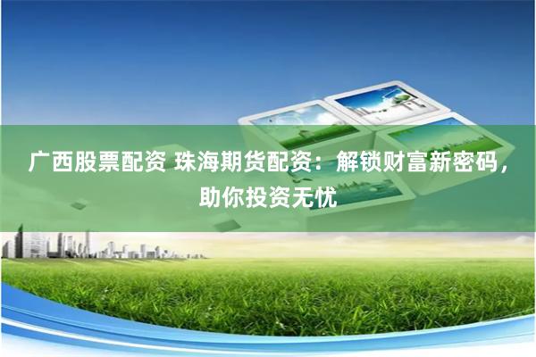 广西股票配资 珠海期货配资：解锁财富新密码，助你投资无忧