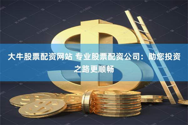 大牛股票配资网站 专业股票配资公司:助您投资之路更顺畅