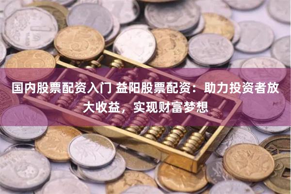 国内股票配资入门 益阳股票配资：助力投资者放大收益，实现财富梦想