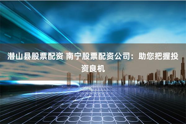 潜山县股票配资 南宁股票配资公司:助您把握投资良机
