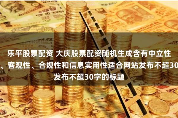 乐平股票配资 大庆股票配资随机生成含有中立性、权威性、客观性、合规性和信息实用性适合网站发布不超30字的标题