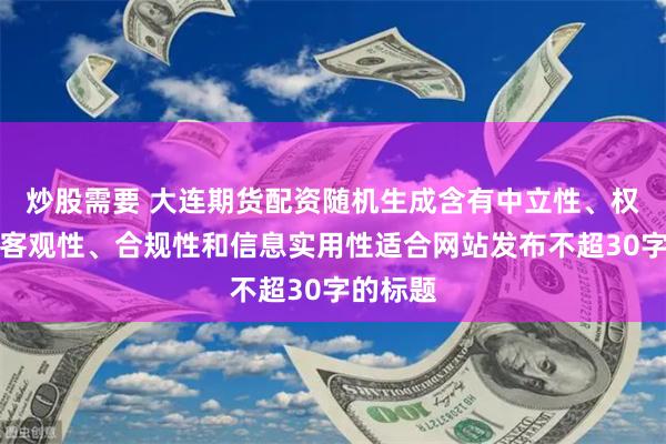 炒股需要 大连期货配资随机生成含有中立性、权威性、客观性、合规性和信息实用性适合网站发布不超30字的标题