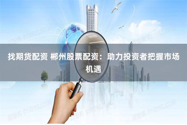 找期货配资 郴州股票配资:助力投资者把握市场机遇